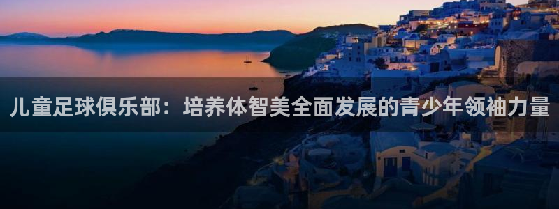 五星体育张效玮几岁：儿童足球俱乐部：培养体智美全面发展的青少年领袖力量