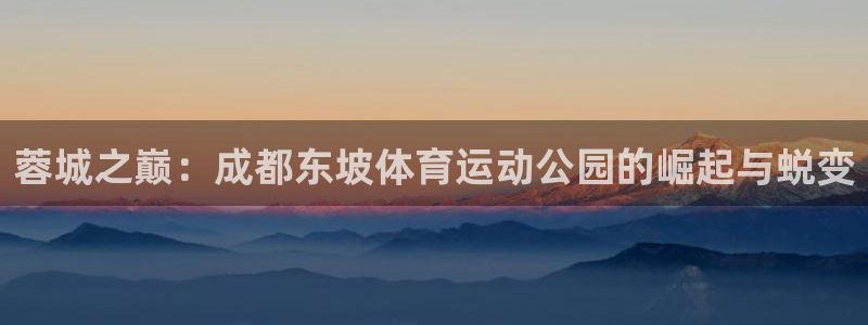 五星体育怎么下载到手机：蓉城之巅：成都东坡体育运动公园的崛起与蜕变